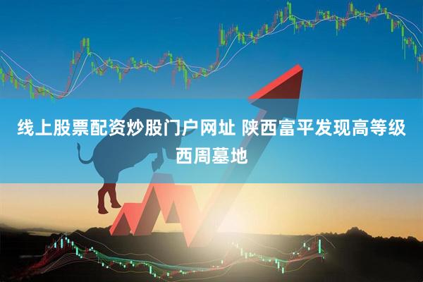 线上股票配资炒股门户网址 陕西富平发现高等级西周墓地