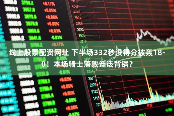线上股票配资网址 下半场332秒没得分被轰18-0！本场骑士落败谁该背锅？